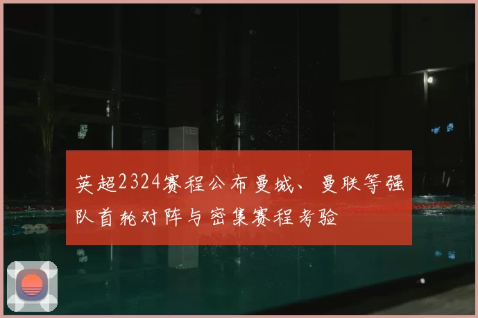 英超2324赛程公布曼城、曼联等强队首轮对阵与密集赛程考验