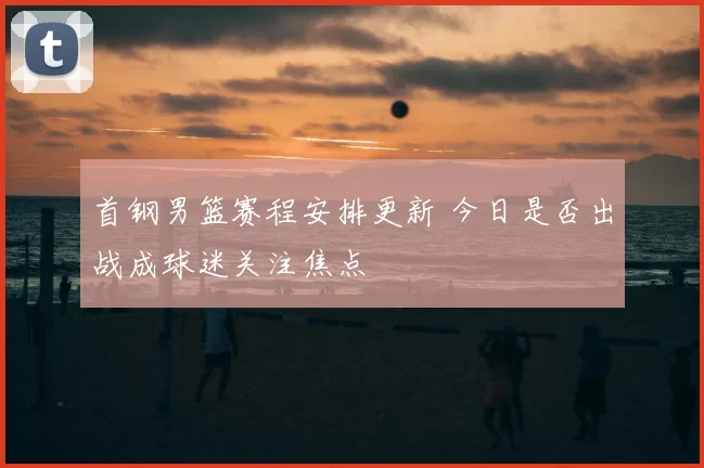首钢男篮赛程安排更新 今日是否出战成球迷关注焦点