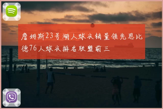 詹姆斯23号湖人球衣销量领先恩比德76人球衣排名联盟前三