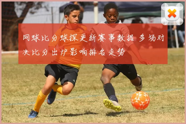 网球比分球探更新赛事数据 多场对决比分出炉影响排名走势