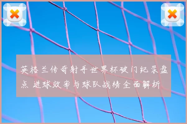 英格兰传奇射手世界杯破门纪录盘点 进球效率与球队战绩全面解析