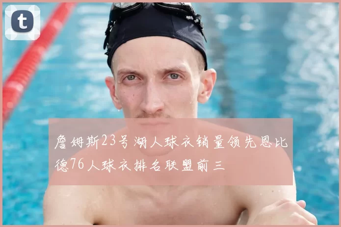 詹姆斯23号湖人球衣销量领先恩比德76人球衣排名联盟前三