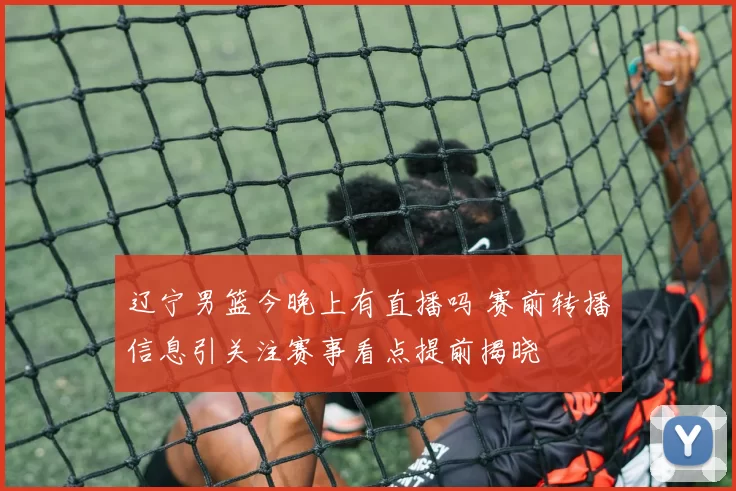 辽宁男篮今晚上有直播吗 赛前转播信息引关注赛事看点提前揭晓