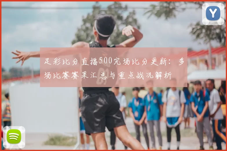 足彩比分直播500完场比分更新：多场比赛赛果汇总与重点战况解析