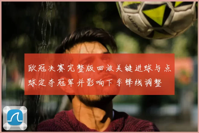 欧冠决赛完整版回放关键进球与点球定夺冠军并影响下季锋线调整