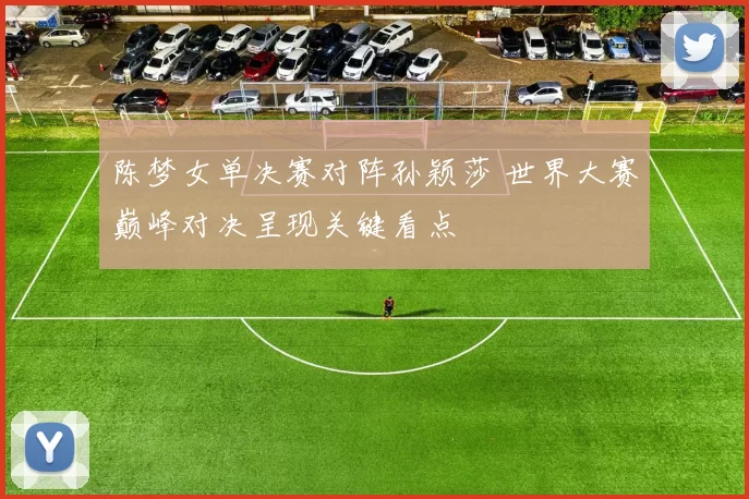 陈梦女单决赛对阵孙颖莎 世界大赛巅峰对决呈现关键看点
