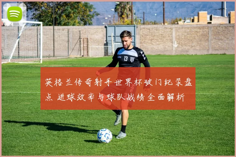 英格兰传奇射手世界杯破门纪录盘点 进球效率与球队战绩全面解析