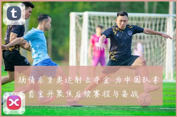 杨倩东京奥运射击夺金 为中国队拿下首金并聚焦后续赛程与备战