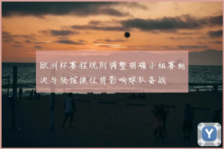 欧洲杯赛程规则调整明确小组赛轮次与场馆换位将影响球队备战