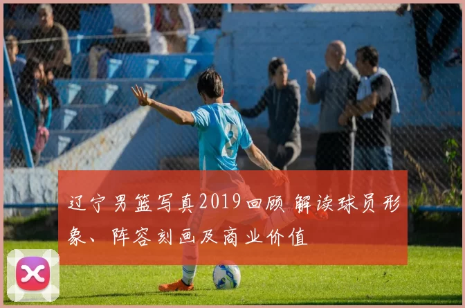 辽宁男篮写真2019回顾 解读球员形象、阵容刻画及商业价值