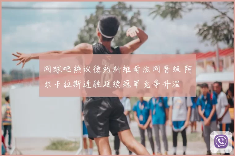 网球吧热议德约科维奇法网晋级 阿尔卡拉斯连胜延续冠军竞争升温