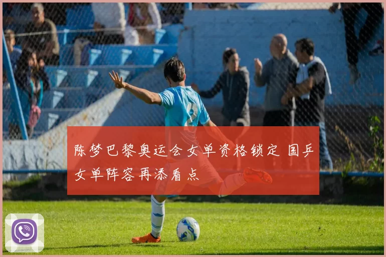 陈梦巴黎奥运会女单资格锁定 国乒女单阵容再添看点