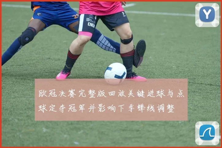 欧冠决赛完整版回放关键进球与点球定夺冠军并影响下季锋线调整