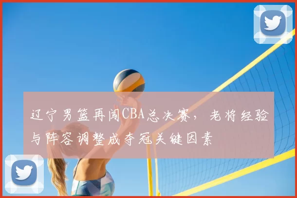 辽宁男篮再闯CBA总决赛，老将经验与阵容调整成夺冠关键因素