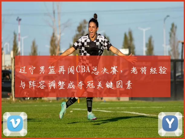 辽宁男篮再闯CBA总决赛，老将经验与阵容调整成夺冠关键因素