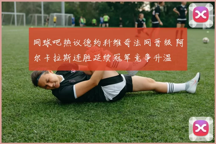 网球吧热议德约科维奇法网晋级 阿尔卡拉斯连胜延续冠军竞争升温