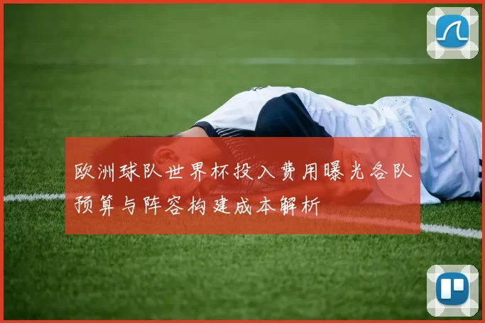 欧洲球队世界杯投入费用曝光各队预算与阵容构建成本解析