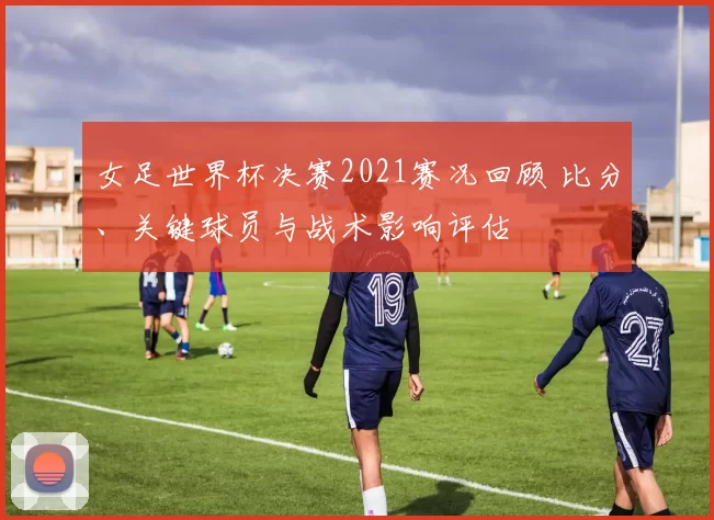 女足世界杯决赛2021赛况回顾 比分、关键球员与战术影响评估