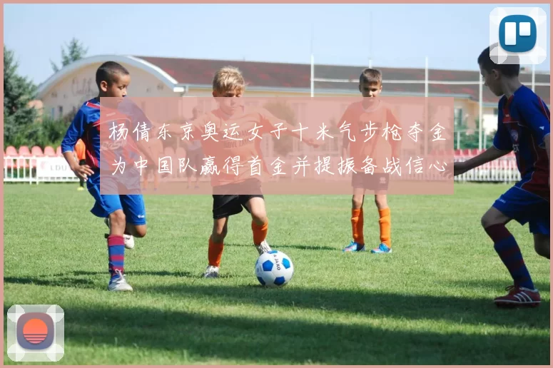 杨倩东京奥运女子十米气步枪夺金为中国队赢得首金并提振备战信心