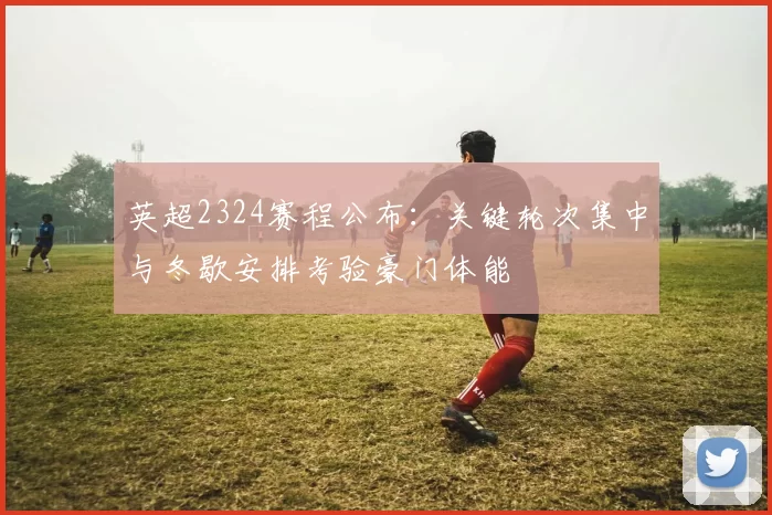 英超2324赛程公布：关键轮次集中与冬歇安排考验豪门体能