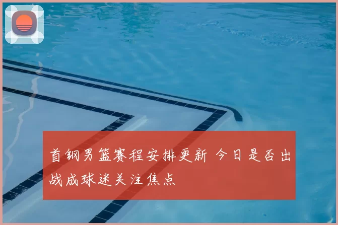 首钢男篮赛程安排更新 今日是否出战成球迷关注焦点